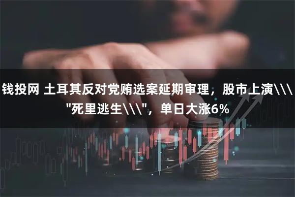 钱投网 土耳其反对党贿选案延期审理，股市上演\＂死里逃生\＂，单日大涨6%