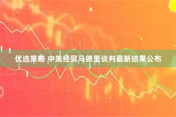 优选策略 中美经贸马德里谈判最新结果公布