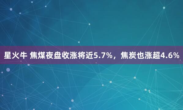 星火牛 焦煤夜盘收涨将近5.7%，焦炭也涨超4.6%