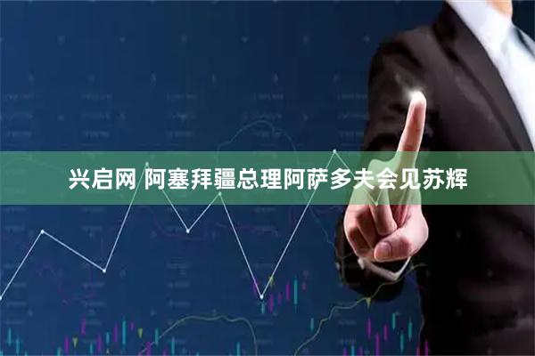 兴启网 阿塞拜疆总理阿萨多夫会见苏辉