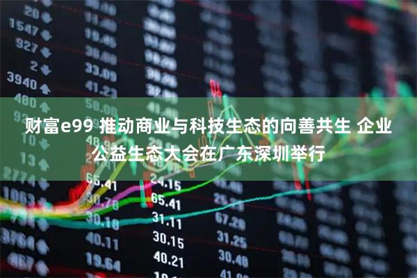 财富e99 推动商业与科技生态的向善共生 企业公益生态大会在广东深圳举行