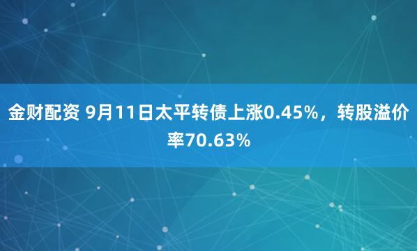 金财配资 9月11日太平转债上涨0.45%，转股溢价率70.63%